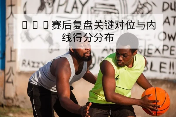 CBA赛后复盘关键对位与内线得分分布